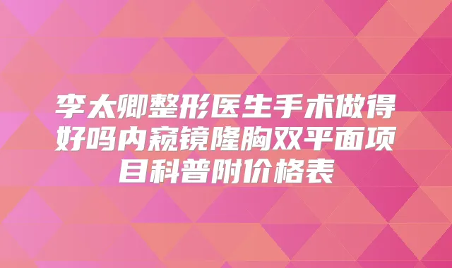 李太卿整形医生手术做得好吗内窥镜隆胸双平面项目科普附价格表