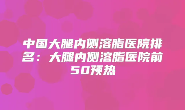 中国大腿内侧溶脂医院排名:大腿内侧溶脂医院前50预热