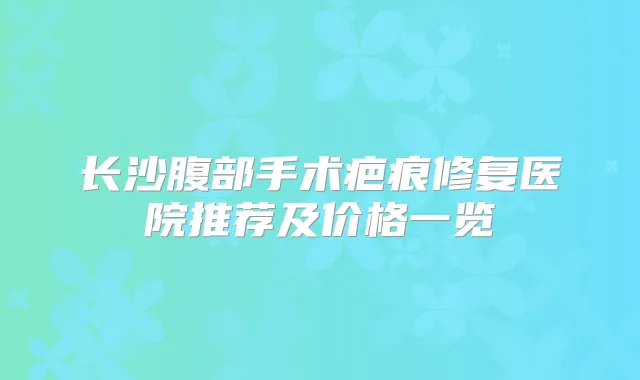 长沙腹部手术疤痕修复医院推荐及价格一览