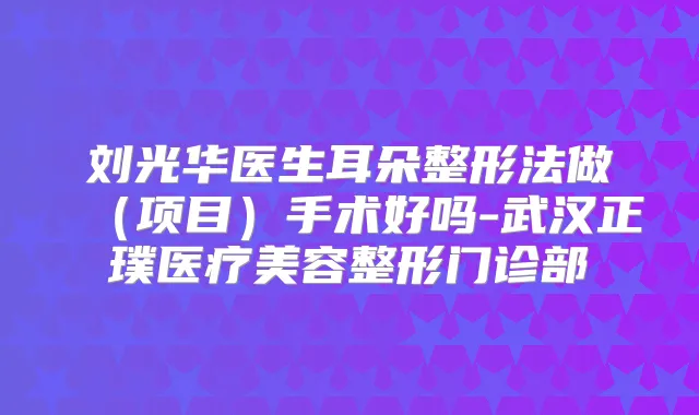 刘光华医生耳朵整形法做（项目）手术好吗-武汉正璞医疗美容整形门诊部