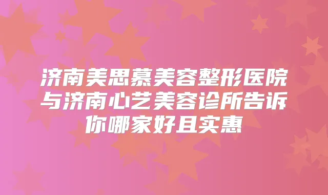 济南美思慕美容整形医院与济南心艺美容诊所告诉你哪家好且实惠