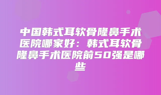 中国韩式耳软骨隆鼻手术医院哪家好:韩式耳软骨隆鼻手术医院前50强是哪些