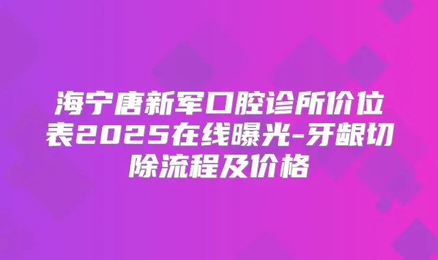 海宁唐新军口腔诊所价位表2025在线曝光-牙龈切除流程及价格
