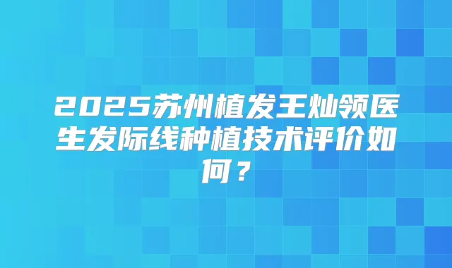 2025苏州植发王灿领医生发际线种植技术评价如何?