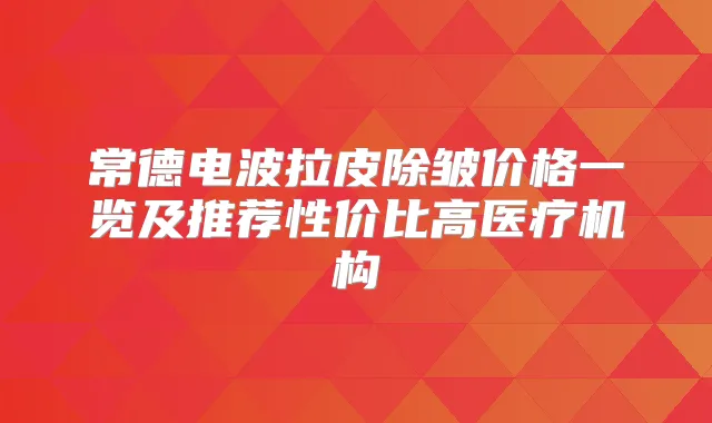 常德电波拉皮除皱价格一览及推荐性价比高医疗机构
