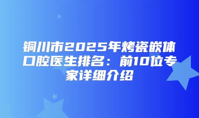 铜川市2025年烤瓷嵌体口腔医生排名：前10位专家详细介绍