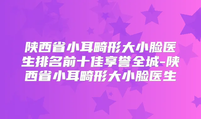 陕西省小耳畸形大小脸医生排名前十佳享誉全城-陕西省小耳畸形大小脸医生