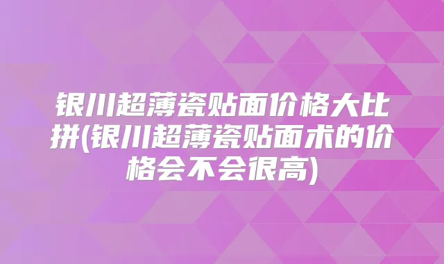 银川超薄瓷贴面价格大比拼(银川超薄瓷贴面术的价格会不会很高)