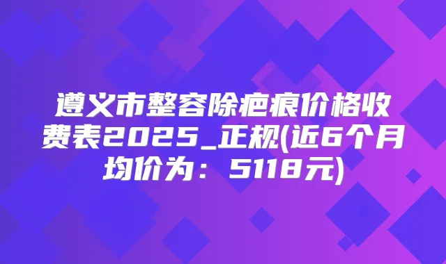 遵义市整容除疤痕价格收费表2025_正规(近6个月均价为:5118元)