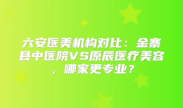 六安医美机构对比：金寨县中医院VS原辰医疗美容，哪家更专业？