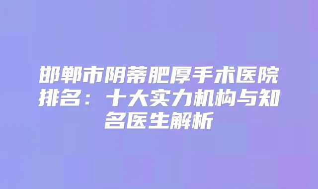 邯郸市阴蒂肥厚手术医院排名:十大实力机构与知名医生解析