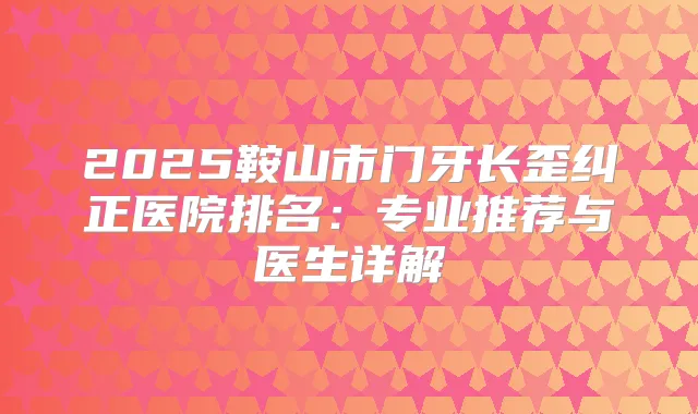 2025鞍山市门牙长歪纠正医院排名:专业推荐与医生详解