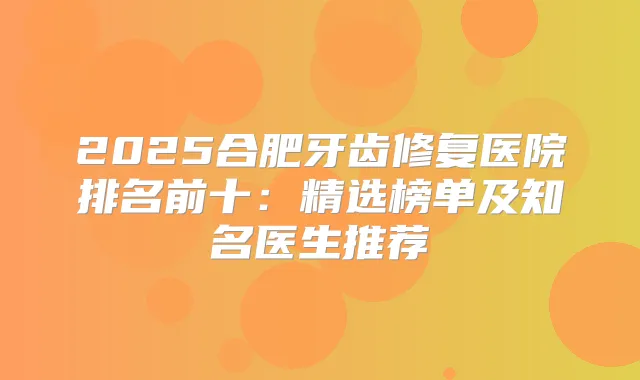 2025合肥牙齿修复医院排名前十：精选榜单及知名医生推荐