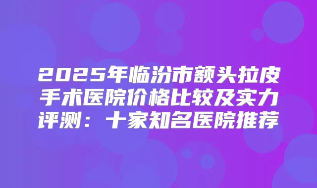 2025年临汾市额头拉皮手术医院价格比较及实力评测：十家知名医院推荐