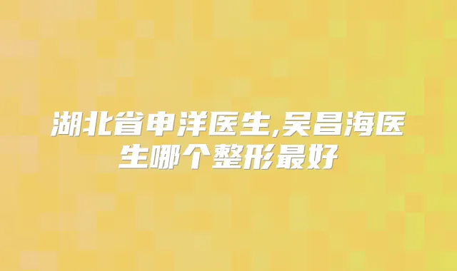 湖北省申洋医生,吴昌海医生哪个整形好