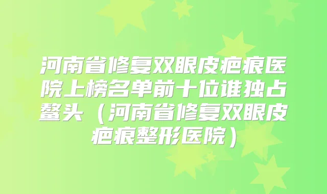 河南省修复双眼皮疤痕医院上榜名单前十位谁独占鳌头（河南省修复双眼皮疤痕整形医院）