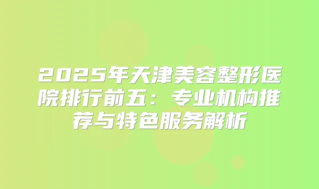2025年天津美容整形医院排行前五:专业机构推荐与特色服务解析