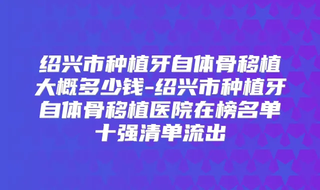 绍兴市种植牙自体骨移植大概多少钱-绍兴市种植牙自体骨移植医院在榜名单十强清单流出