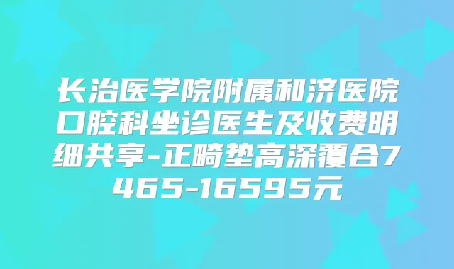 长治医学院附属和济医院口腔科坐诊医生及收费明细共享-正畸垫高深覆合7465-16595元
