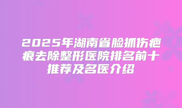 2025年湖南省脸抓伤疤痕去除整形医院排名前十推荐及名医介绍