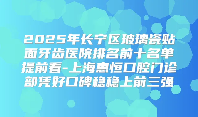 2025年长宁区玻璃瓷贴面牙齿医院排名前十名单提前看-上海惠恒口腔门诊部凭好口碑稳稳上前三强