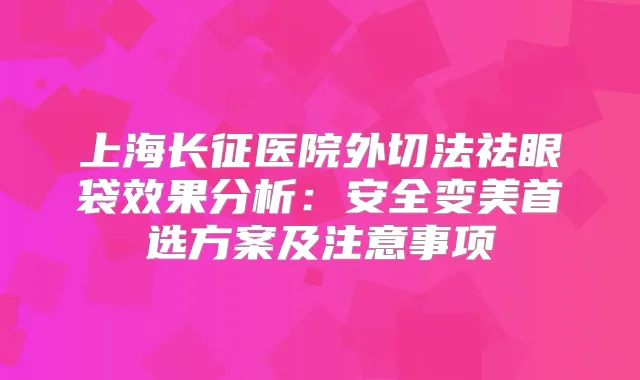 上海长征医院外切法祛眼袋效果分析：安全变美首选方案及注意事项