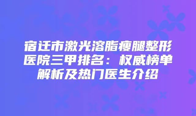 宿迁市激光溶脂瘦腿整形医院三甲排名:榜单解析及热门医生介绍