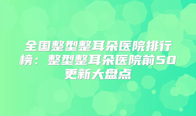 全国整型整耳朵医院排行榜：整型整耳朵医院前50更新大盘点