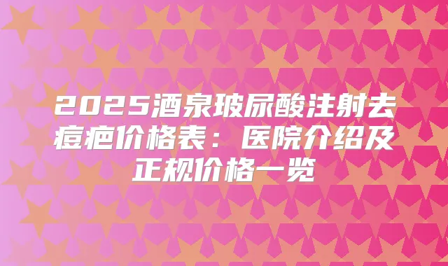 2025酒泉玻尿酸注射去痘疤价格表:医院介绍及正规价格一览
