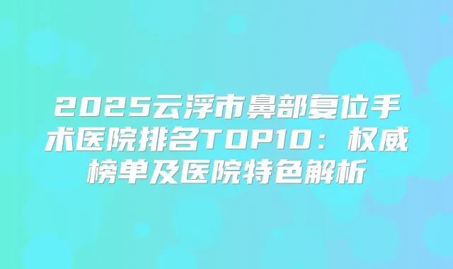 2025云浮市鼻部复位手术医院排名TOP10:榜单及医院特色解析