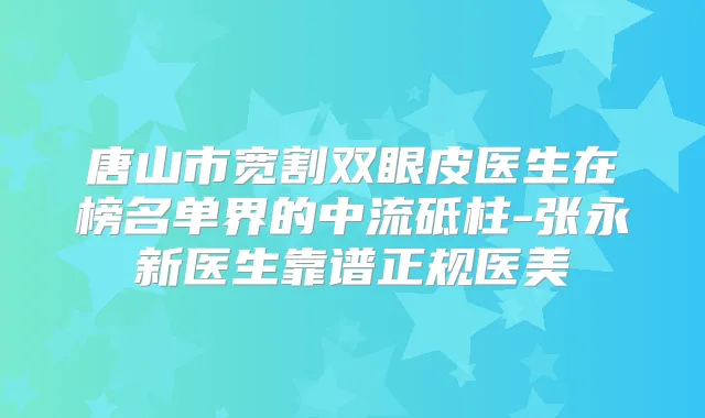 唐山市宽割双眼皮医生在榜名单界的中流砥柱-张永新医生靠谱正规医美