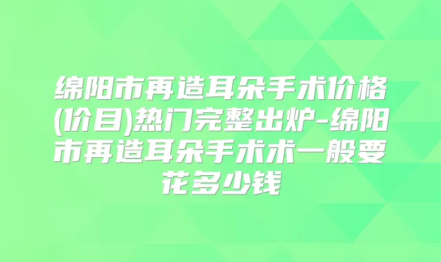 绵阳市再造耳朵手术价格(价目)热门完整出炉-绵阳市再造耳朵手术术一般要花多少钱