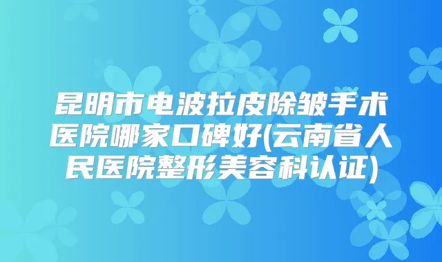 昆明市电波拉皮除皱手术医院哪家口碑好(云南省人民医院整形美容科认证)