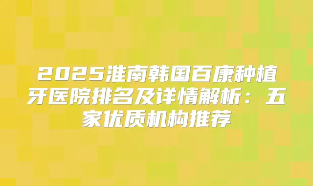 2025淮南韩国百康种植牙医院排名及详情解析：五家优质机构推荐