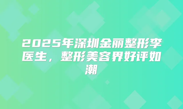 2025年深圳金丽整形李医生，整形美容界好评如潮