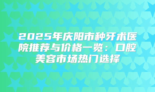 2025年庆阳市种牙术医院推荐与价格一览：口腔美容市场热门选择