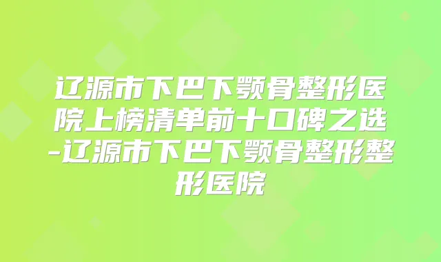 辽源市下巴下颚骨整形医院上榜清单前十口碑之选-辽源市下巴下颚骨整形整形医院