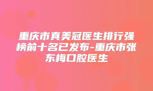 重庆市真美冠医生排行强榜前十名已发布-重庆市张东梅口腔医生