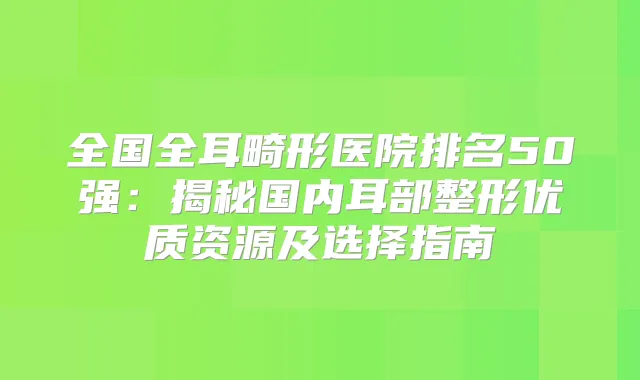 全国全耳畸形医院排名50强：揭秘国内耳部整形优质资源及选择指南