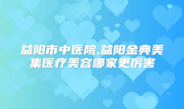 益阳市中医院,益阳金典美集医疗美容哪家更厉害