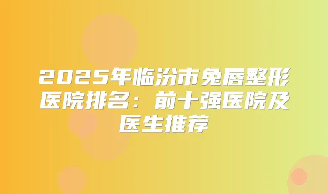 2025年临汾市兔唇整形医院排名：前十强医院及医生推荐
