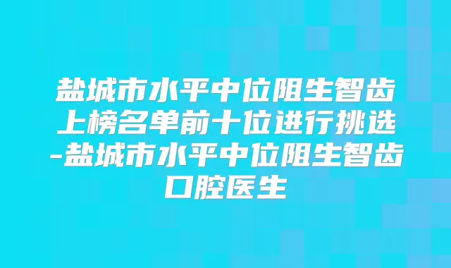 盐城市水平中位阻生智齿上榜名单前十位进行挑选-盐城市水平中位阻生智齿口腔医生