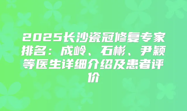 2025长沙瓷冠修复专家排名：成岭、石彬、尹颖等医生详细介绍及患者评价