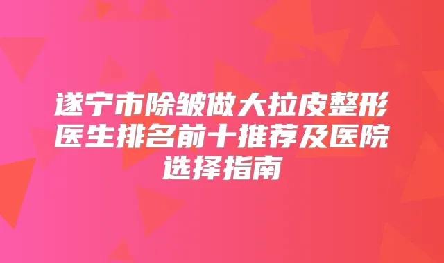 遂宁市除皱做大拉皮整形医生排名前十推荐及医院选择指南