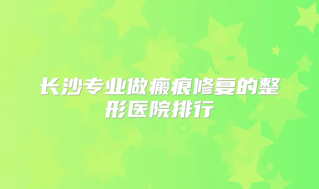 长沙专业做瘢痕修复的整形医院排行