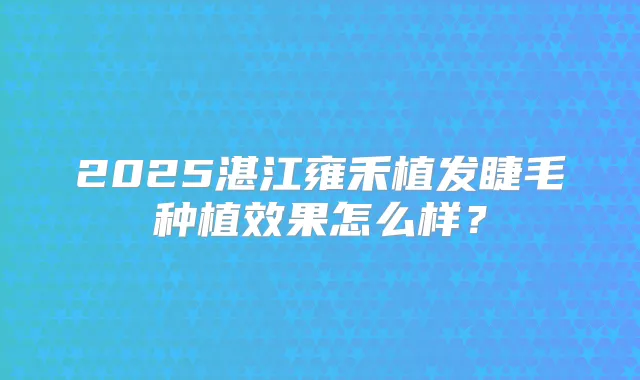 2025湛江雍禾植发睫毛种植效果怎么样？