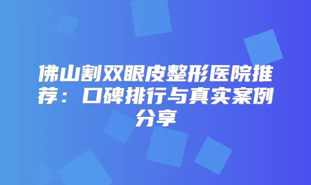 佛山割双眼皮整形医院推荐:口碑排行与真实案例分享