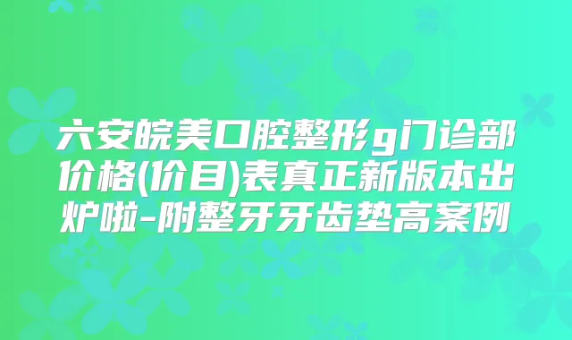 六安皖美口腔整形g门诊部价格(价目)表真正新版本出炉啦-附整牙牙齿垫高案例