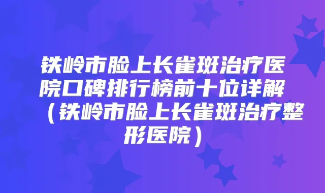 铁岭市脸上长雀斑医院口碑排行榜前十位详解（铁岭市脸上长雀斑整形医院）