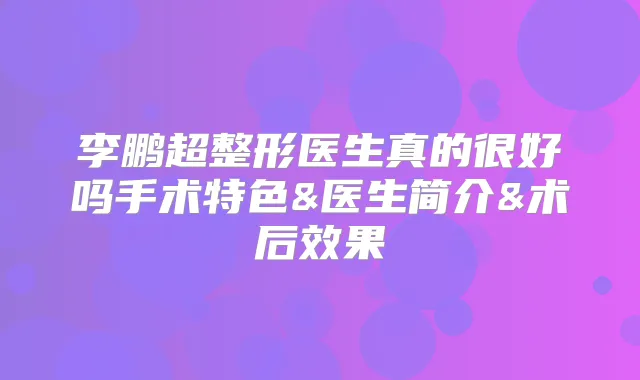 超整形医生真的很好吗手术特色&医生简介&术后效果